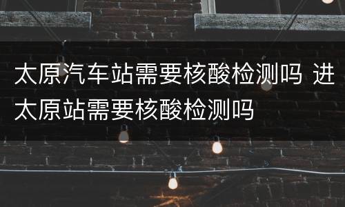 太原汽车站需要核酸检测吗 进太原站需要核酸检测吗