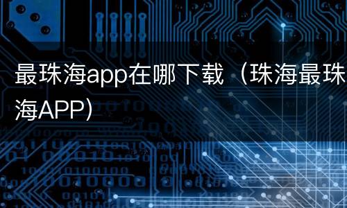 最珠海app在哪下载（珠海最珠海APP）