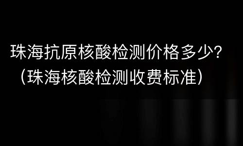 珠海抗原核酸检测价格多少？（珠海核酸检测收费标准）