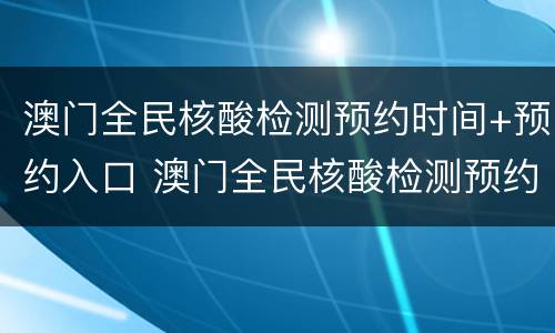 澳门全民核酸检测预约时间+预约入口 澳门全民核酸检测预约系统