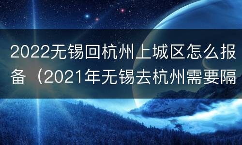 2022无锡回杭州上城区怎么报备（2021年无锡去杭州需要隔离吗）