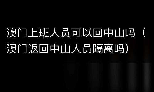 澳门上班人员可以回中山吗（澳门返回中山人员隔离吗）