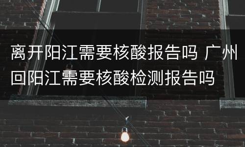 离开阳江需要核酸报告吗 广州回阳江需要核酸检测报告吗