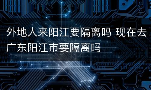 外地人来阳江要隔离吗 现在去广东阳江市要隔离吗
