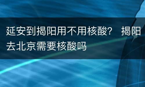 延安到揭阳用不用核酸？ 揭阳去北京需要核酸吗