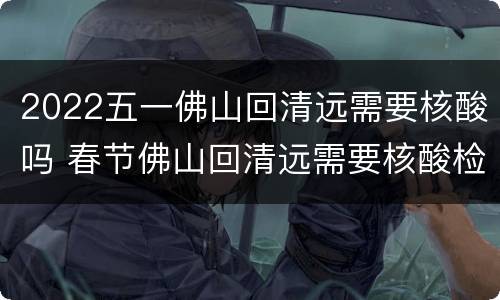 2022五一佛山回清远需要核酸吗 春节佛山回清远需要核酸检测吗