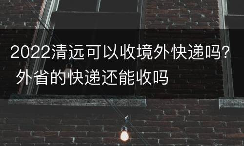 2022清远可以收境外快递吗？ 外省的快递还能收吗
