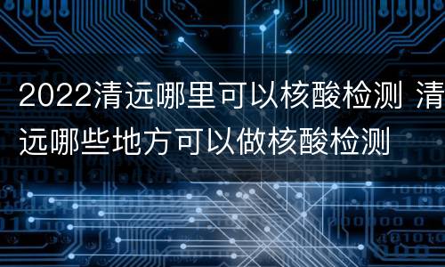 2022清远哪里可以核酸检测 清远哪些地方可以做核酸检测