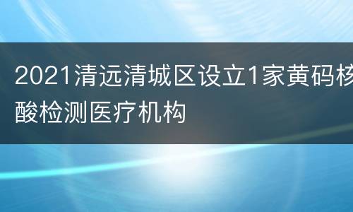 2021清远清城区设立1家黄码核酸检测医疗机构
