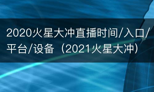 2020火星大冲直播时间/入口/平台/设备（2021火星大冲）