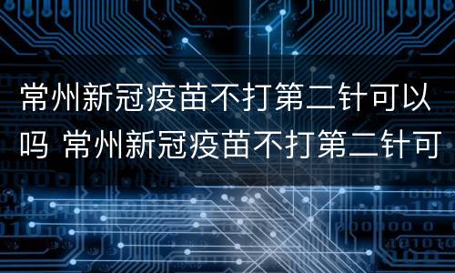 常州新冠疫苗不打第二针可以吗 常州新冠疫苗不打第二针可以吗今天