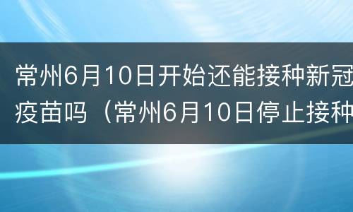 常州6月10日开始还能接种新冠疫苗吗（常州6月10日停止接种新冠疫苗是真的吗）