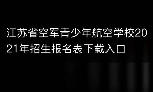 江苏省空军青少年航空学校2021年招生报名表下载入口