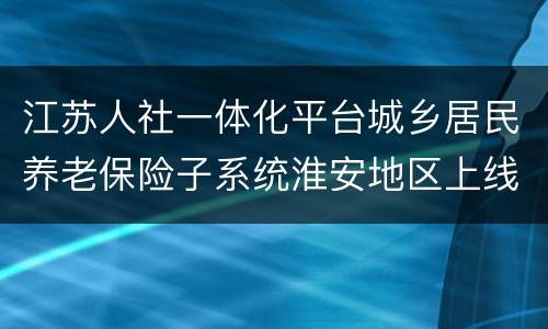 江苏人社一体化平台城乡居民养老保险子系统淮安地区上线公告