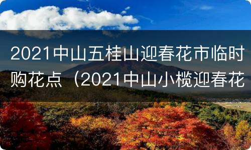 2021中山五桂山迎春花市临时购花点（2021中山小榄迎春花市）