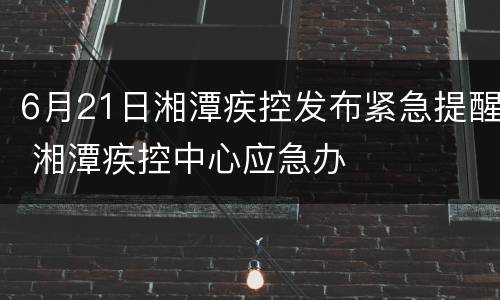 6月21日湘潭疾控发布紧急提醒 湘潭疾控中心应急办