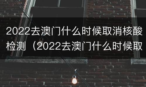 2022去澳门什么时候取消核酸检测（2022去澳门什么时候取消核酸检测结果）