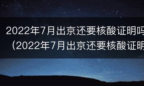 2022年7月出京还要核酸证明吗（2022年7月出京还要核酸证明吗江苏）