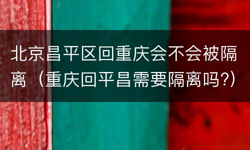 北京昌平区回重庆会不会被隔离（重庆回平昌需要隔离吗?）
