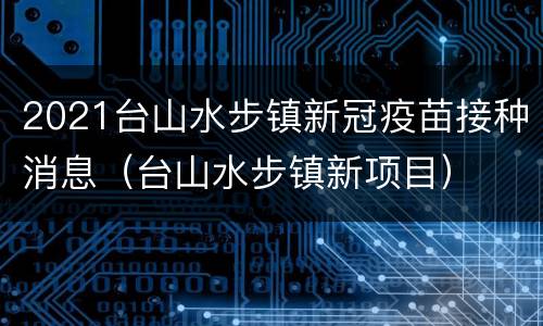 2021台山水步镇新冠疫苗接种消息（台山水步镇新项目）
