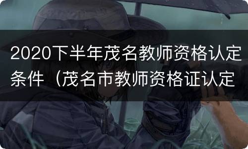 2020下半年茂名教师资格认定条件（茂名市教师资格证认定公告）