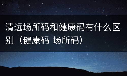 清远场所码和健康码有什么区别（健康码 场所码）