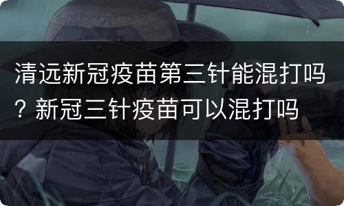 清远新冠疫苗第三针能混打吗? 新冠三针疫苗可以混打吗