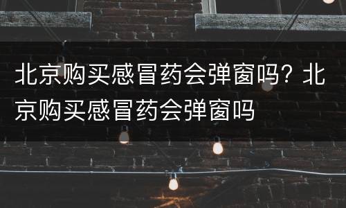 北京购买感冒药会弹窗吗? 北京购买感冒药会弹窗吗