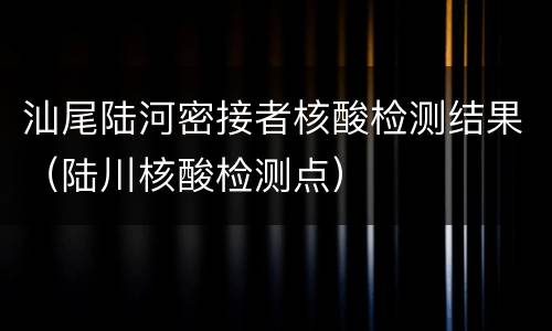 汕尾陆河密接者核酸检测结果（陆川核酸检测点）