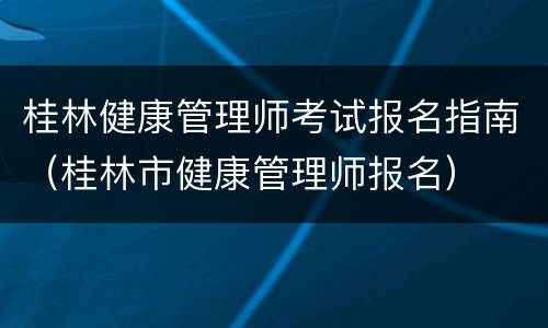 桂林健康管理师考试报名指南（桂林市健康管理师报名）