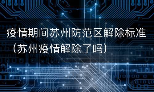 疫情期间苏州防范区解除标准（苏州疫情解除了吗）