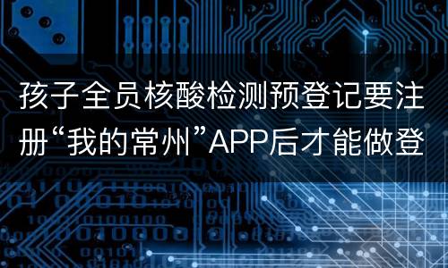 孩子全员核酸检测预登记要注册“我的常州”APP后才能做登记吗？