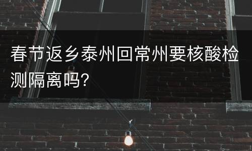 春节返乡泰州回常州要核酸检测隔离吗？