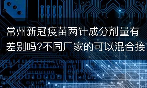 常州新冠疫苗两针成分剂量有差别吗?不同厂家的可以混合接种吗？
