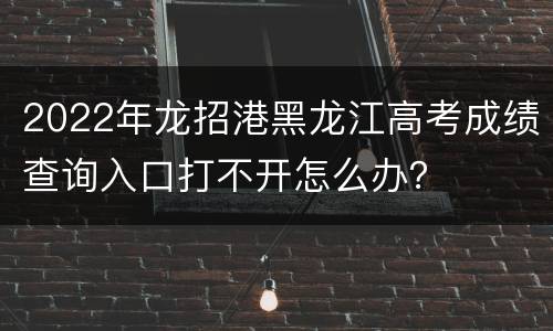2022年龙招港黑龙江高考成绩查询入口打不开怎么办？