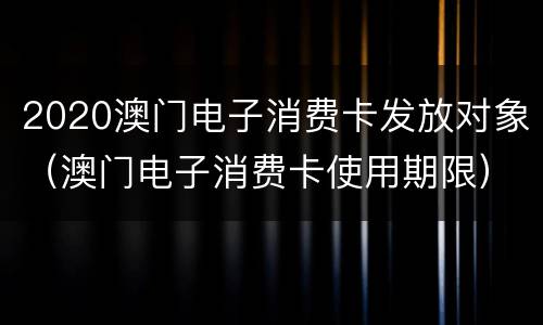 2020澳门电子消费卡发放对象（澳门电子消费卡使用期限）