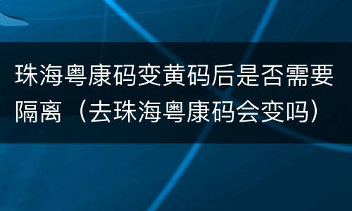 珠海粤康码变黄码后是否需要隔离（去珠海粤康码会变吗）