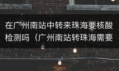在广州南站中转来珠海要核酸检测吗（广州南站转珠海需要出站吗）