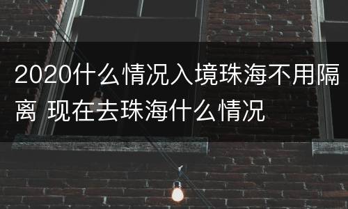 2020什么情况入境珠海不用隔离 现在去珠海什么情况