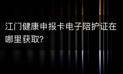 江门健康申报卡电子陪护证在哪里获取？