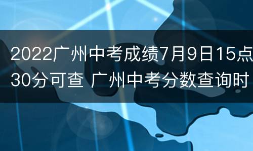 2022广州中考成绩7月9日15点30分可查 广州中考分数查询时间