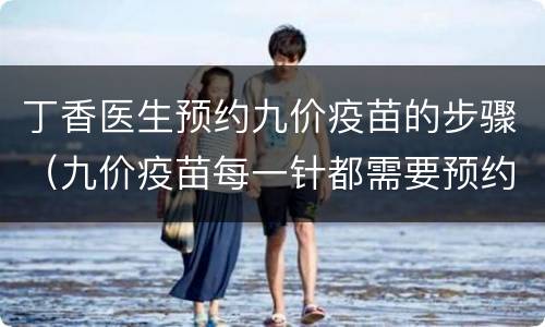 丁香医生预约九价疫苗的步骤（九价疫苗每一针都需要预约吗）