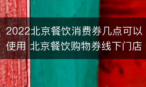 2022北京餐饮消费券几点可以使用 北京餐饮购物券线下门店