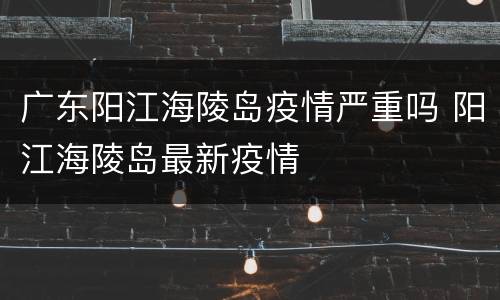 广东阳江海陵岛疫情严重吗 阳江海陵岛最新疫情
