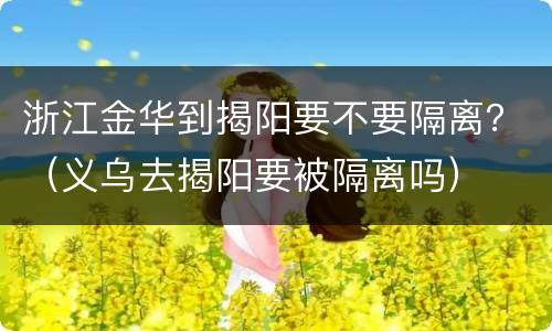 浙江金华到揭阳要不要隔离？（义乌去揭阳要被隔离吗）