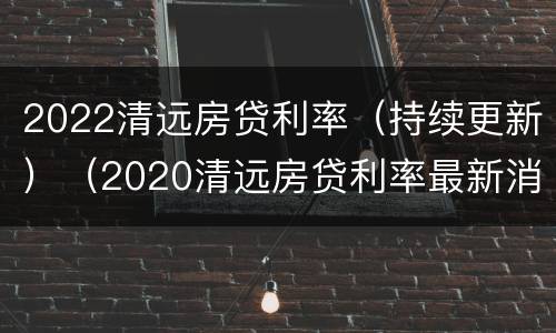 2022清远房贷利率（持续更新）（2020清远房贷利率最新消息）