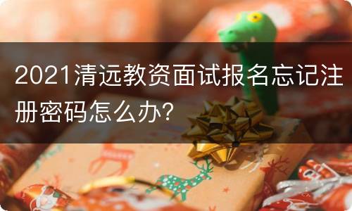 2021清远教资面试报名忘记注册密码怎么办？