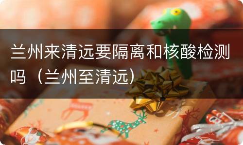 兰州来清远要隔离和核酸检测吗（兰州至清远）