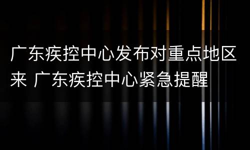 广东疾控中心发布对重点地区来 广东疾控中心紧急提醒
