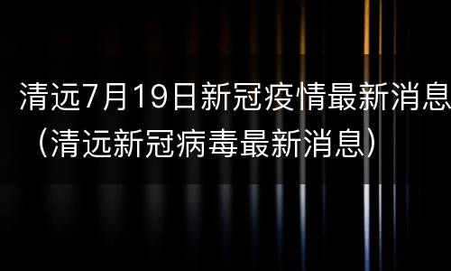 清远7月19日新冠疫情最新消息（清远新冠病毒最新消息）